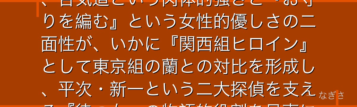 遠山和葉を分析すると、名探偵コナンが「想いを伝えられないもどかしさ」というテーマを和葉に体現させ、合気道という肉体的強さと『お守りを編む』という女性的優しさの二面性が、いかに『関西組ヒロイン』として東京組の蘭との対比を形成し、平次・新一という二大探偵を支える『待つ女』の物語的役割を見事に担っているかが伝わってくるんだよね