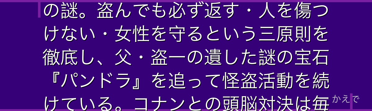 怪盗キッドは二代目・黒羽快斗が演じる義賊スタイルの怪盗!高校生の本名は黒羽快斗で、コナン(工藤新一)と顔が瓜二つという設定が最大の謎。盗んでも必ず返す・人を傷つけない・女性を守るという三原則を徹底し、父・盗一の遺した謎の宝石『パンドラ』を追って怪盗活動を続けている。コナンとの頭脳対決は毎回の見どころで、互いを最高の好敵手として認め合う関係が魅力なんだよ!