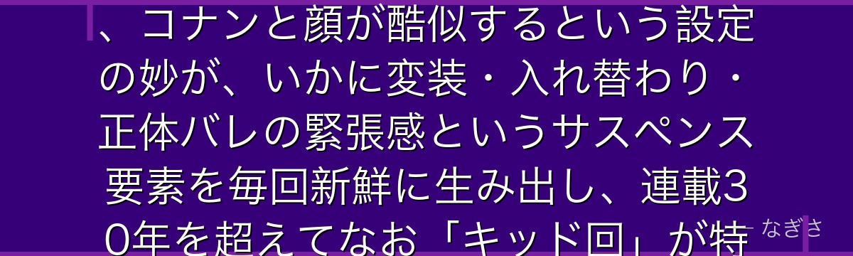 怪盗キッドを分析すると、名探偵コナンが「義賊という美学と父の遺志」というテーマをキッドに体現させ、コナンと顔が酷似するという設定の妙が、いかに変装・入れ替わり・正体バレの緊張感というサスペンス要素を毎回新鮮に生み出し、連載30年を超えてなお「キッド回」が特別な期待感を持って迎えられるかが伝わってくるんだよね