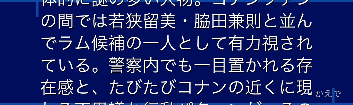 黒田兵衛は警察庁警備局外事第三課の課長で、現在は警視庁刑事部搜査一課の管理官！片方の目が義眼で全体的に謎の多い人物。コナンファンの間では若狭留美・脇田兼則と並んでラム候補の一人として有力視されている。警察内でも一目置かれる存在感と、たびたびコナンの近くに現れる不思議な行動パターンが、その正体をめぐる考察を刺激し続けているんだよ！