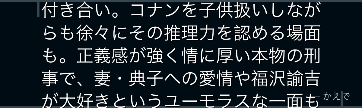 目暮十三は警視庁刑事部捜査一課の警部!トレードマークの帽子と口ひげが特徴で、毛利小五郎とは長年の付き合い。コナンを子供扱いしながらも徐々にその推理力を認める場面も。正義感が強く情に厚い本物の刑事で、妻・典子への愛情や福沢諭吉が大好きというユーモラスな一面も持つ、コナンシリーズに欠かせない名脇役なんだよ!