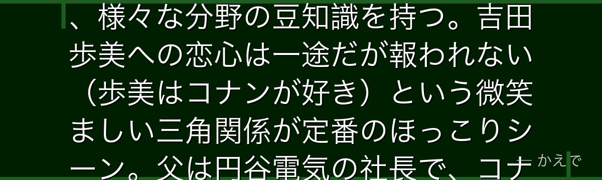 円谷光彦は帝丹小学校1年B組の7歳で少年探偵団の秀才!「〜なんですよ」という丁寧な話し方が特徴で、様々な分野の豆知識を持つ。吉田歩美への恋心は一途だが報われない(歩美はコナンが好き)という微笑ましい三角関係が定番のほっこりシーン。父は円谷電気の社長で、コナンの発明品の仕組みを理解する博識ぶりが光るんだよ!