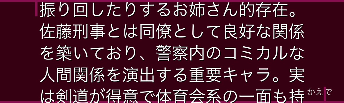 宮本由美は警視庁刑事部捜査一課の巡査部長!高木渉刑事の先輩で、かつては高木にちょっかいをかけたり振り回したりするお姉さん的存在。佐藤刑事とは同僚として良好な関係を築いており、警察内のコミカルな人間関係を演出する重要キャラ。実は剣道が得意で体育会系の一面も持ち、親しみやすいキャラとしてファンに愛されているんだよ!