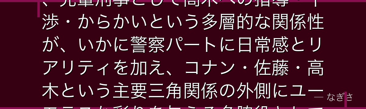 宮本由美を分析すると、名探偵コナンが『職場の人間関係のリアルな描写』というテーマを宮本に体現させ、先輩刑事として高木への指導・干渉・からかいという多層的な関係性が、いかに警察パートに日常感とリアリティを加え、コナン・佐藤・高木という主要三角関係の外側にユーモラスな彩りを与える名脇役として機能しているかが伝わってくるんだよね
