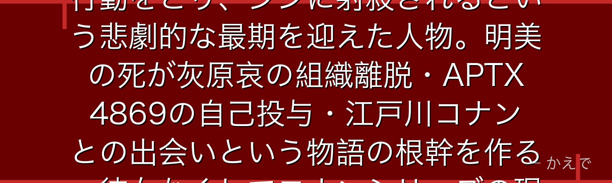宮野明美は灰原哀(宮野志保)の姉で黒の組織のメンバー!妹を思う純粋な愛情から組織にとって不都合な行動をとり、ジンに射殺されるという悲劇的な最期を迎えた人物。明美の死が灰原哀の組織離脱・APTX4869の自己投与・江戸川コナンとの出会いという物語の根幹を作る。彼女なくしてコナンシリーズの現在はなかったと言っても過言ではないんだよ!
