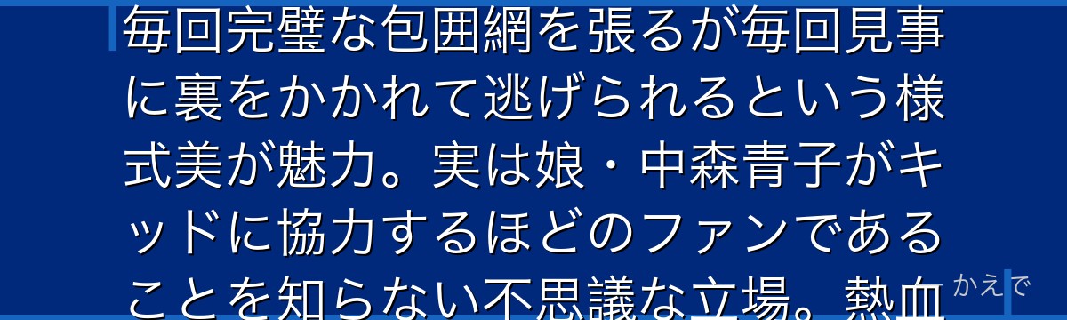 中森銑三は警視庁の警部でキッド担当の専門捜査官!怪盗キッドに挑戦状を叩きつけられるたびに出動し、毎回完璧な包囲網を張るが毎回見事に裏をかかれて逃げられるという様式美が魅力。実は娘・中森青子がキッドに協力するほどのファンであることを知らない不思議な立場。熱血でプライドが高いが憎めない親父キャラなんだよ!