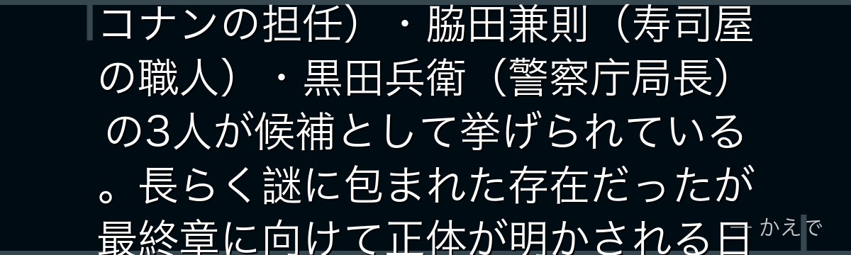 ラムは黒の組織ナンバー2・ボス(烏丸蓮耶)の右腕にして最も信頼された幹部!特徴は片方が義眼という手がかりのみで、正体は若狭留美(コナンの担任)・脇田兼則(寿司屋の職人)・黒田兵衛(警察庁局長)の3人が候補として挙げられている。長らく謎に包まれた存在だったが最終章に向けて正体が明かされる日が来るはず。ジンより上位の実行者として組織の重要作戦を直接指揮する最大の謎のキャラなんだよ!
