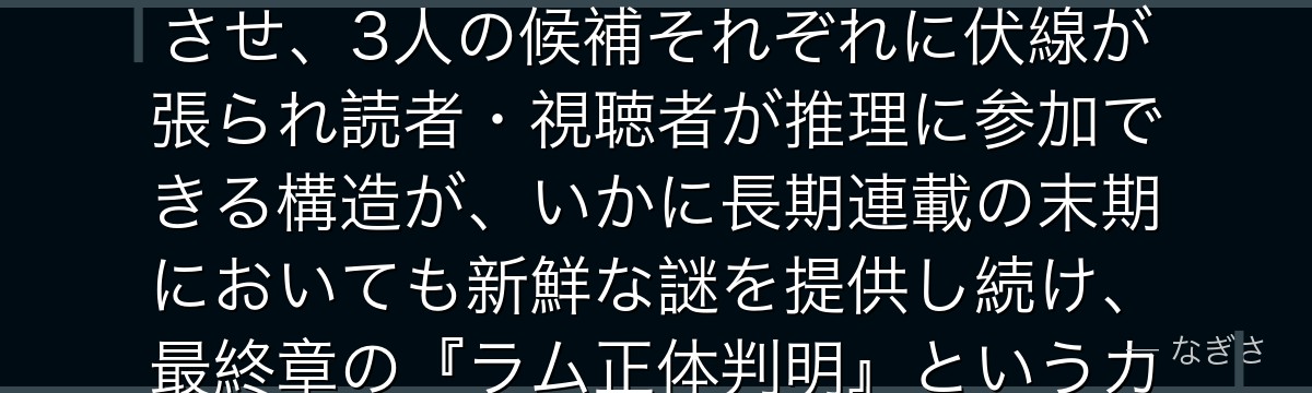 ラムを分析すると、名探偵コナンが『正体不明の恐怖が生む最大のサスペンス』というテーマをラムに体現させ、3人の候補それぞれに伏線が張られ読者・視聴者が推理に参加できる構造が、いかに長期連載の末期においても新鮮な謎を提供し続け、最終章の『ラム正体判明』というカタルシスへの期待感を最大化しているかが伝わってくるんだよね