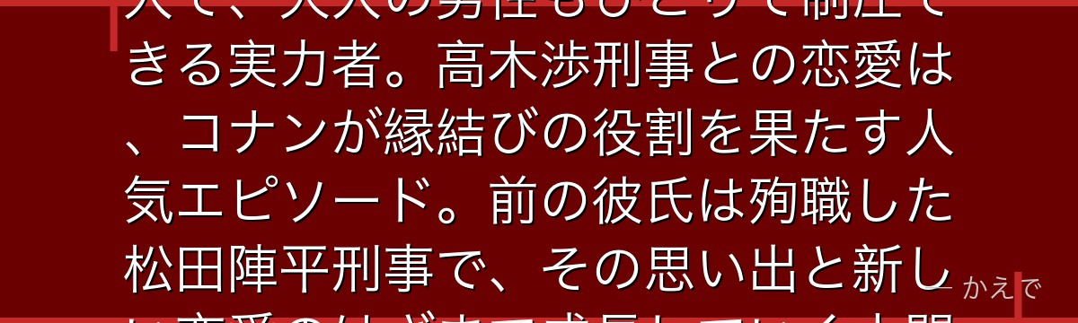 佐藤美和子は警視庁捜査一課の美人刑事!空手・柔道を操る格闘技の達人で、大人の男性もひとりで制圧できる実力者。高木渉刑事との恋愛は、コナンが縁結びの役割を果たす人気エピソード。前の彼氏は殉職した松田陣平刑事で、その思い出と新しい恋愛のはざまで成長していく人間ドラマが深いんだよ!