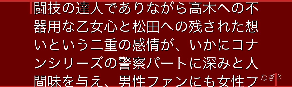 佐藤美和子を分析すると、名探偵コナンが『強さと女性らしさの両立』というテーマを佐藤に体現させ、格闘技の達人でありながら高木への不器用な乙女心と松田への残された想いという二重の感情が、いかにコナンシリーズの警察パートに深みと人間味を与え、男性ファンにも女性ファンにも刺さる普遍的な人気を獲得しているかが伝わってくるんだよね