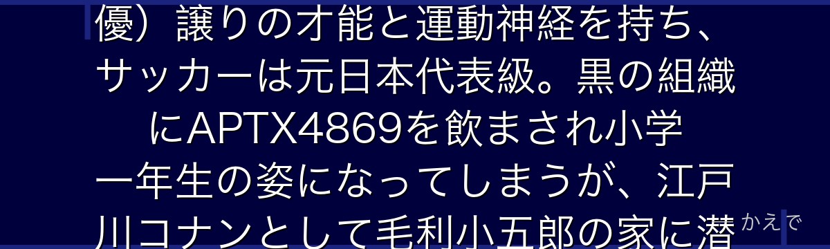 工藤新一は帝丹高校2年生の高校生探偵!警察も認める推理力で数々の難事件を解決してきた天才。父・優作(推理作家)と母・有希子(元女優)譲りの才能と運動神経を持ち、サッカーは元日本代表級。黒の組織にAPTX4869を飲まされ小学一年生の姿になってしまうが、江戸川コナンとして毛利小五郎の家に潜入し組織を追う。蘭への一途な愛と「真実はいつもひとつ」という信念が彼の核なんだよ!