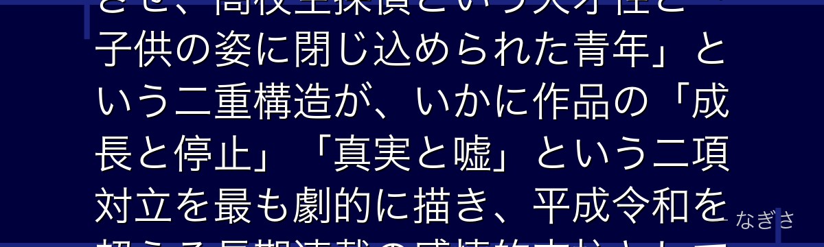 工藤新一を分析すると、名探偵コナンが「真実への執着と愛する人を守る決意」というテーマを新一に体現させ、高校生探偵という天才性と「子供の姿に閉じ込められた青年」という二重構造が、いかに作品の「成長と停止」「真実と嘘」という二項対立を最も劇的に描き、平成令和を超える長期連載の感情的支柱として機能しているかが伝わってくるんだよね