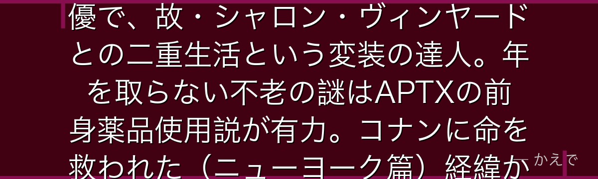 ベルモットは黒の組織の幹部でありながらコナン(工藤新一)と灰原哀の正体を知って見逃す謎の存在!本名クリス・ヴィンヤードは世界的女優で、故・シャロン・ヴィンヤードとの二重生活という変装の達人。年を取らない不老の謎はAPTXの前身薬品使用説が有力。コナンに命を救われた(ニューヨーク篇)経緯から『秘密の英雄』と呼び、宮野明美との過去の縁から灰原も見逃している。最も人間的な幹部なんだよ!