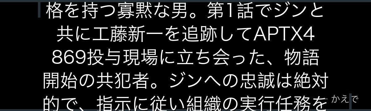 ウォッカは黒の組織の実行者でジンの忠実な相棒!サングラスと黒いハットがトレードマークで、大柄な体格を持つ寡黙な男。第1話でジンと共に工藤新一を追跡してAPTX4869投与現場に立ち会った、物語開始の共犯者。ジンへの忠誠は絶対的で、指示に従い組織の実行任務をこなす。担当声優は千葉一伸さんなんだよ!