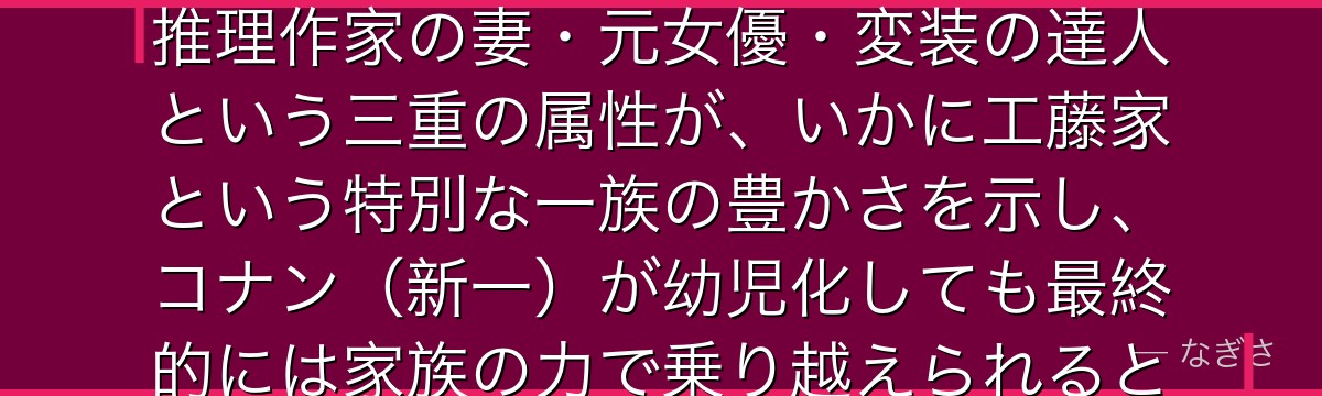 工藤有希子を分析すると、名探偵コナンが『家族という最後の砦』というテーマを有希子に体現させ、天才推理作家の妻・元女優・変装の達人という三重の属性が、いかに工藤家という特別な一族の豊かさを示し、コナン(新一)が幼児化しても最終的には家族の力で乗り越えられるという希望を視聴者に与えているかが伝わってくるんだよね
