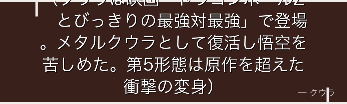 （クウラは映画「ドラゴンボールZ　とびっきりの最強対最強」で登場。メタルクウラとして復活し悟空を苦しめた。第5形態は原作を超えた衝撃の変身）