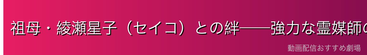 祖母・綾瀬星子（セイコ）との絆——強力な霊媒師の血筋