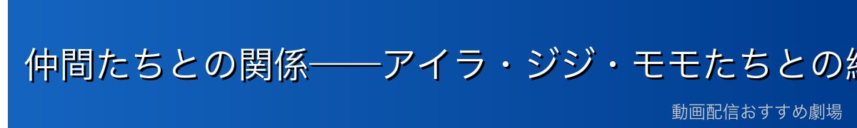 仲間たちとの関係——アイラ・ジジ・モモたちとの絆