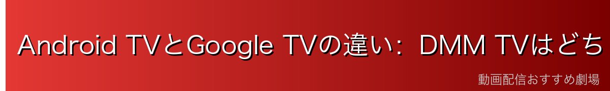 Android TVとGoogle TVの違い：DMM TVはどちらでもOK！