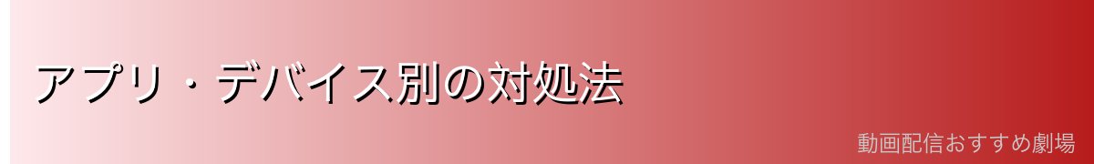 アプリ・デバイス別の対処法