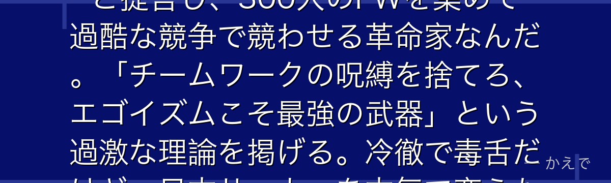 絵心甚八はブルーロックプロジェクトの発案者・責任者!「日本に足りないのは世界一のストライカーだ」と提言し、300人のFWを集めて過酷な競争で競わせる革命家なんだ。「チームワークの呪縛を捨てろ、エゴイズムこそ最強の武器」という過激な理論を掲げる。冷徹で毒舌だけど、日本サッカーを本気で変えたい情熱を持つ作品の思想的支柱なんだよ!