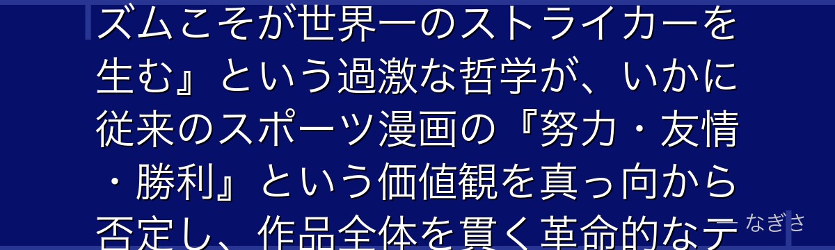 絵心甚八を深掘りすると、ブルーロックという作品そのものが絵心の思想実験であり、彼の掲げる『エゴイズムこそが世界一のストライカーを生む』という過激な哲学が、いかに従来のスポーツ漫画の『努力・友情・勝利』という価値観を真っ向から否定し、作品全体を貫く革命的なテーマとして機能しているかが伝わってくるんだよね