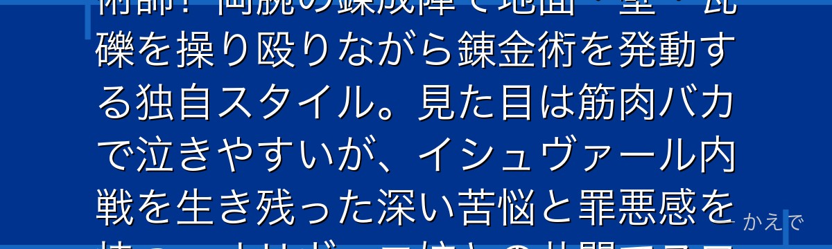 アレックス・ルイ・アームストロングは「アームストロング家代々伝わるこの技が！」が口癖の鋼拳の錬金術師！両腕の錬成陣で地面・壁・瓦礫を操り殴りながら錬金術を発動する独自スタイル。見た目は筋肉バカで泣きやすいが、イシュヴァール内戦を生き残った深い苦悩と罪悪感を持つ。オリヴィエ姉との共闘でスロウスを倒す名シーンは作品屈指の兄妹ドラマなんだよ！