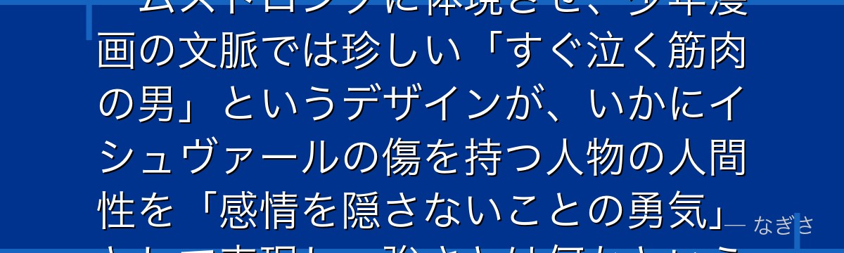 アームストロングを分析すると、鋼の錬金術師が『感情の開示を恥じない強さの再定義』というテーマをアームストロングに体現させ、少年漫画の文脈では珍しい「すぐ泣く筋肉の男」というデザインが、いかにイシュヴァールの傷を持つ人物の人間性を「感情を隠さないことの勇気」として表現し、強さとは何かという問いに別の答えを提示しているかが伝わってくるんだよね