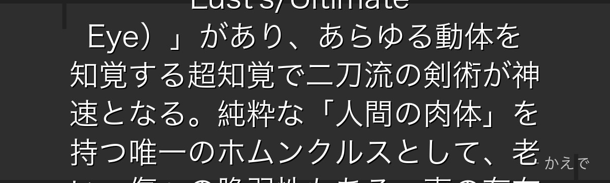 キング・ブラッドレイは七つの大罪「ラース(憤怒)」のホムンクルスでありながら、最も人間に近い存在!左目の眼帯の下には「究極の目(Lust's/Ultimate Eye)」があり、あらゆる動体を知覚する超知覚で二刀流の剣術が神速となる。純粋な「人間の肉体」を持つ唯一のホムンクルスとして、老い・傷への脆弱性もある。妻の存在が彼の人間性の最後の証明で、最期の姿は敵にもかかわらず感動を呼ぶんだよ!