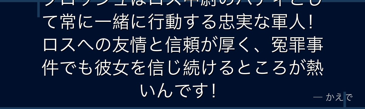 ブロッシュはロス中尉のバディとして常に一緒に行動する忠実な軍人！ロスへの友情と信頼が厚く、冤罪事件でも彼女を信じ続けるところが熱いんです！