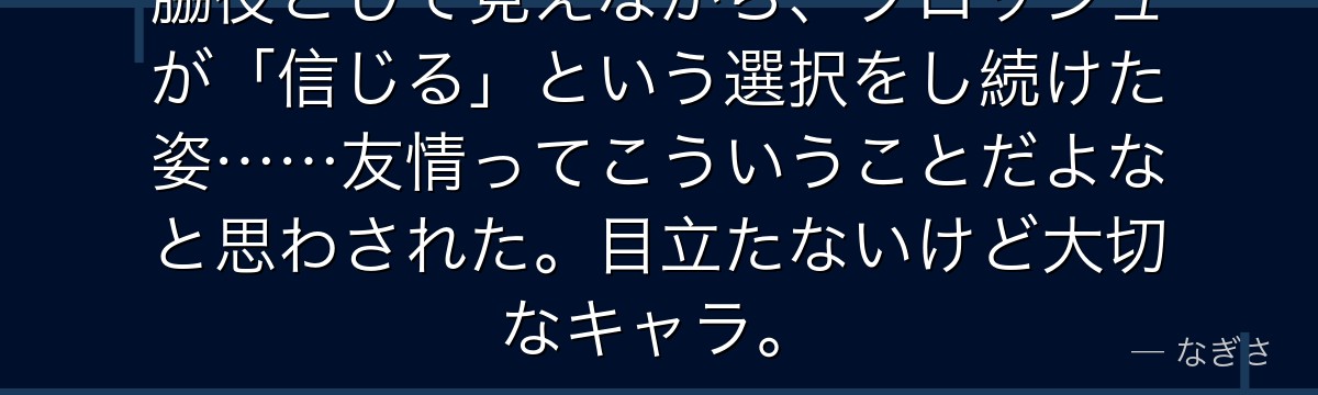 脇役として見えながら、ブロッシュが「信じる」という選択をし続けた姿……友情ってこういうことだよなと思わされた。目立たないけど大切なキャラ。