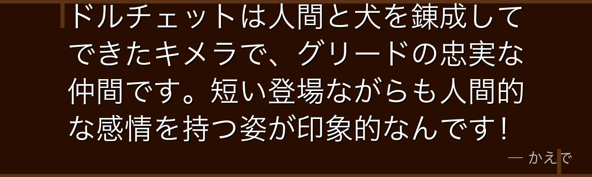 ドルチェットは人間と犬を錬成してできたキメラで、グリードの忠実な仲間です。短い登場ながらも人間的な感情を持つ姿が印象的なんです！