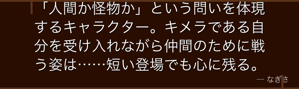 「人間か怪物か」という問いを体現するキャラクター。キメラである自分を受け入れながら仲間のために戦う姿は……短い登場でも心に残る。