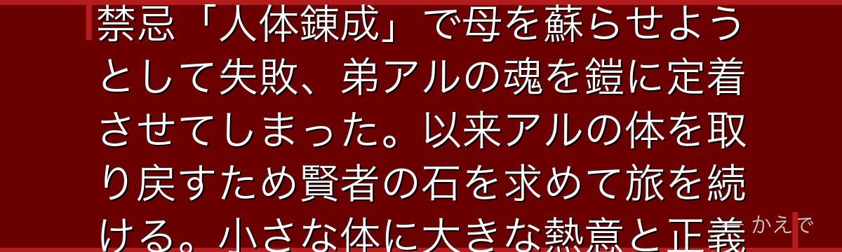 エドワード・エルリック（エド）は「等価交換」の法則を掲げる国家錬金術師！右腕と左足を真理の扉の代価として失いオートメイルを装着。禁忌「人体錬成」で母を蘇らせようとして失敗、弟アルの魂を鎧に定着させてしまった。以来アルの体を取り戻すため賢者の石を求めて旅を続ける。小さな体に大きな熱意と正義感を持ち、「等価交換じゃない、俺は心を持ってる」という信念が物語の核心なんだよ！