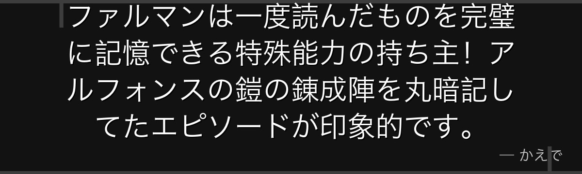 ファルマンは一度読んだものを完璧に記憶できる特殊能力の持ち主!アルフォンスの鎧の錬成陣を丸暗記してたエピソードが印象的です。