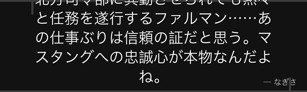 北方司令部に異動させられても黙々と任務を遂行するファルマン……あの仕事ぶりは信頼の証だと思う。マスタングへの忠誠心が本物なんだよね。
