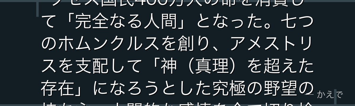 ファザーは「フラスコの中の小人（Homunculus）」として生まれた錬金術の結晶！ホーエンハイムの血液から生まれ、その後クセルクセス国民400万人の命を消費して「完全なる人間」となった。七つのホムンクルスを創り、アメストリスを支配して「神（真理）を超えた存在」になろうとした究極の野望の持ち主。人間的な感情を全て切り捨てたことが逆にその限界となり、エド・アルとの最終決戦での敗因となるんだよ！