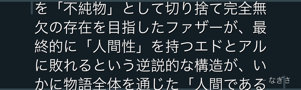 ファザーを分析すると、鋼の錬金術師が『人間性の放棄という最大の弱点』というテーマをファザーに体現させ、喜怒哀楽・友情・家族愛などを「不純物」として切り捨て完全無欠の存在を目指したファザーが、最終的に「人間性」を持つエドとアルに敗れるという逆説的な構造が、いかに物語全体を通じた「人間であることの価値」という主題を最も説得力ある形で完結させているかが伝わってくるんだよね
