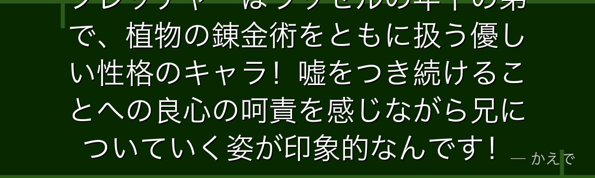 フレッチャーはラッセルの年下の弟で、植物の錬金術をともに扱う優しい性格のキャラ!嘘をつき続けることへの良心の呵責を感じながら兄についていく姿が印象的なんです!