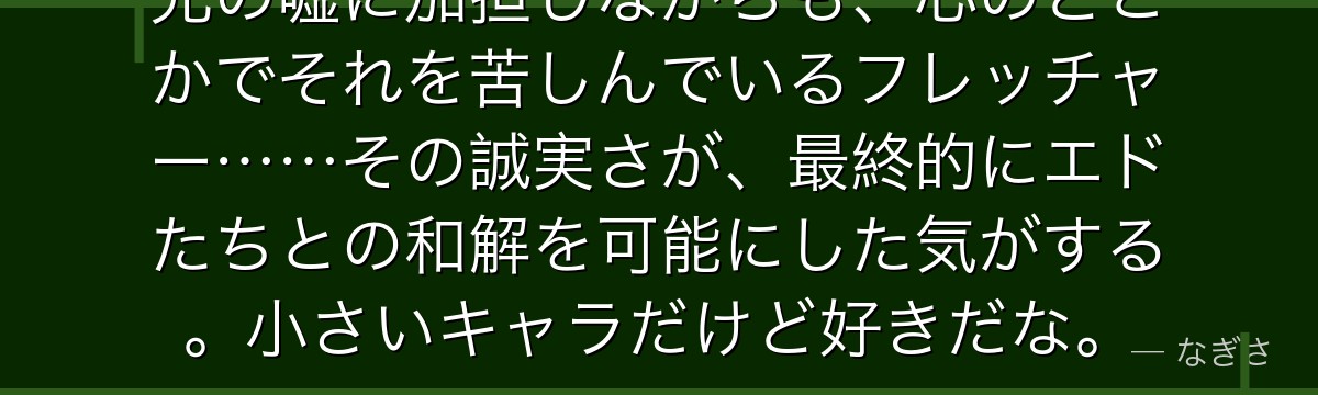 兄の嘘に加担しながらも、心のどこかでそれを苦しんでいるフレッチャー……その誠実さが、最終的にエドたちとの和解を可能にした気がする。小さいキャラだけど好きだな。