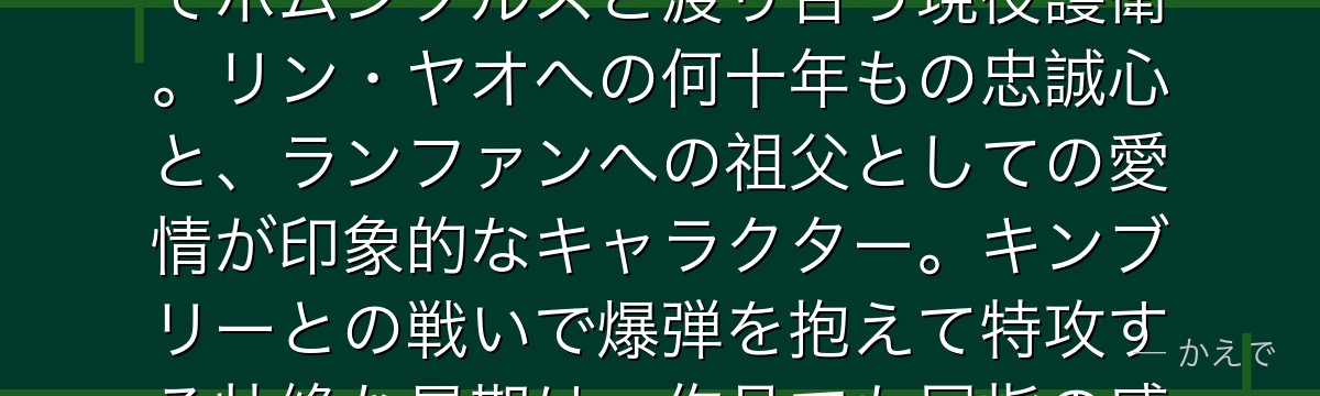 フーは傅（ふ）家一族の老剣士でランファンの祖父！老齢を感じさせない圧倒的な武術と忍具を使った戦術でホムンクルスと渡り合う現役護衛。リン・ヤオへの何十年もの忠誠心と、ランファンへの祖父としての愛情が印象的なキャラクター。キンブリーとの戦いで爆弾を抱えて特攻する壮絶な最期は、作品でも屈指の感動・悲劇シーンとして語り継がれているんだよ！
