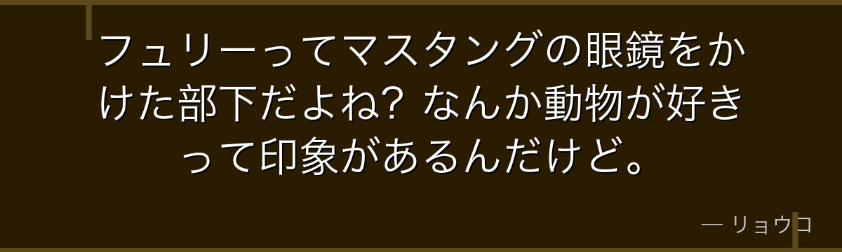 フュリーってマスタングの眼鏡をかけた部下だよね?なんか動物が好きって印象があるんだけど。