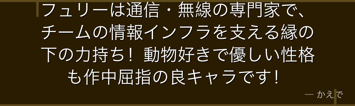 フュリーは通信・無線の専門家で、チームの情報インフラを支える縁の下の力持ち!動物好きで優しい性格も作中屈指の良キャラです!