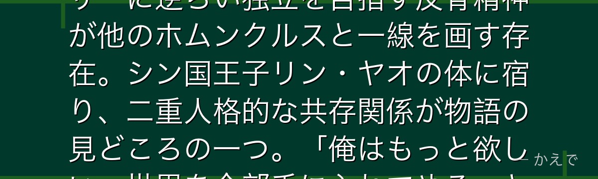 グリードは「欲望」を体現するホムンクルスで、炭素を極度に硬化させる「究極の盾」能力を持つ!ファーザーに逆らい独立を目指す反骨精神が他のホムンクルスと一線を画す存在。シン国王子リン・ヤオの体に宿り、二重人格的な共存関係が物語の見どころの一つ。「俺はもっと欲しい、世界を全部手に入れてやる」という豪快な欲求の裏に孤独と「仲間への欲望」が隠れているんだよ!
