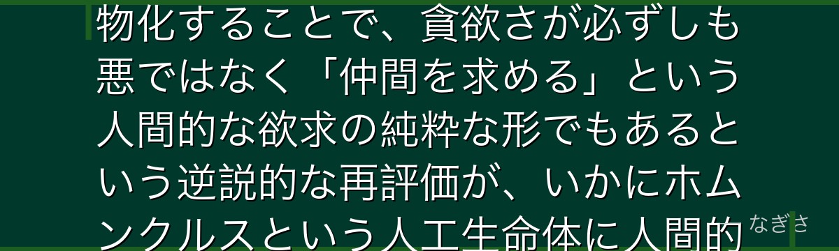 グリードを分析すると、鋼の錬金術師が『欲望の肯定と昇華』というテーマをグリードに体現させ、七つの大罪「貪欲」という否定的概念を人物化することで、貪欲さが必ずしも悪ではなく「仲間を求める」という人間的な欲求の純粋な形でもあるという逆説的な再評価が、いかにホムンクルスという人工生命体に人間的な魅力と共感を与え、ファザーへの反抗という物語の重要な軸を形成しているかが伝わってくるんだよね