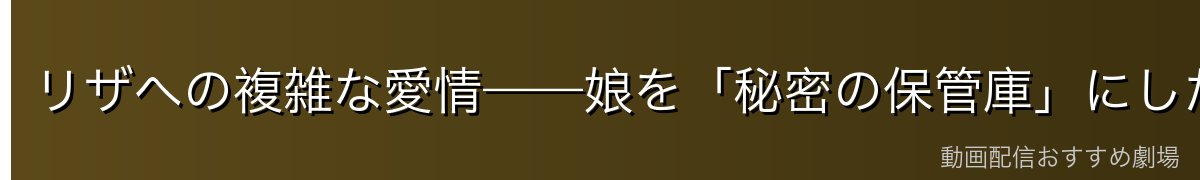 リザへの複雑な愛情——娘を「秘密の保管庫」にした決断