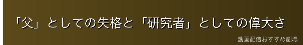 「父」としての失格と「研究者」としての偉大さ