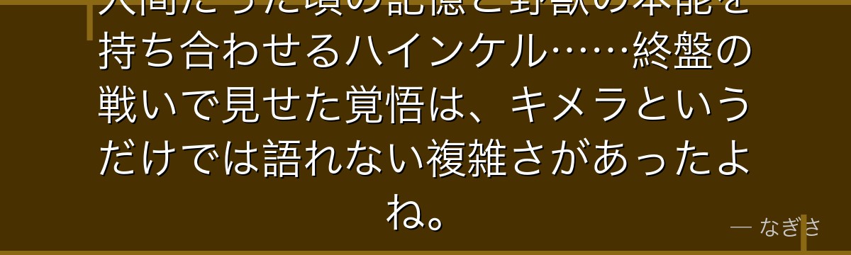 人間だった頃の記憶と野獣の本能を持ち合わせるハインケル……終盤の戦いで見せた覚悟は、キメラというだけでは語れない複雑さがあったよね。