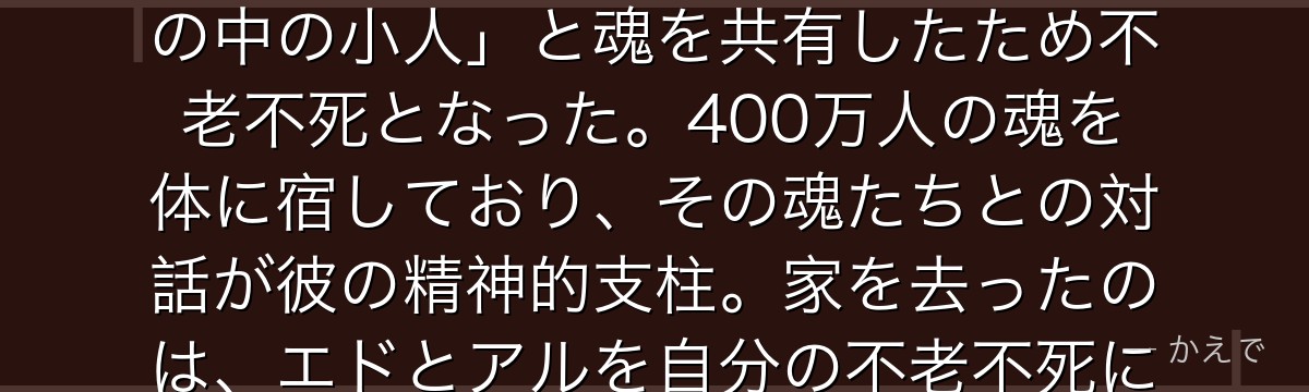ヴァン・ホーエンハイムは400年以上生きる錬金術師の天才で、エドとアルの父！かつては奴隷の身分から始まりファザーの前身「フラスコの中の小人」と魂を共有したため不老不死となった。400万人の魂を体に宿しており、その魂たちとの対話が彼の精神的支柱。家を去ったのは、エドとアルを自分の不老不死に巻き込まないため——ファザーとの決戦のために準備を続けていた、深い愛情からなんだよ！