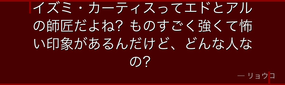 イズミ・カーティスってエドとアルの師匠だよね?ものすごく強くて怖い印象があるんだけど、どんな人なの?